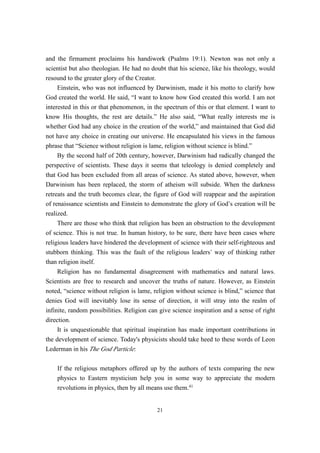 and the firmament proclaims his handiwork (Psalms 19:1). Newton was not only a
scientist but also theologian. He had no doubt that his science, like his theology, would
resound to the greater glory of the Creator.
     Einstein, who was not influenced by Darwinism, made it his motto to clarify how
God created the world. He said, “I want to know how God created this world. I am not
interested in this or that phenomenon, in the spectrum of this or that element. I want to
know His thoughts, the rest are details.” He also said, “What really interests me is
whether God had any choice in the creation of the world,” and maintained that God did
not have any choice in creating our universe. He encapsulated his views in the famous
phrase that “Science without religion is lame, religion without science is blind.”
     By the second half of 20th century, however, Darwinism had radically changed the
perspective of scientists. These days it seems that teleology is denied completely and
that God has been excluded from all areas of science. As stated above, however, when
Darwinism has been replaced, the storm of atheism will subside. When the darkness
retreats and the truth becomes clear, the figure of God will reappear and the aspiration
of renaissance scientists and Einstein to demonstrate the glory of God’s creation will be
realized.
     There are those who think that religion has been an obstruction to the development
of science. This is not true. In human history, to be sure, there have been cases where
religious leaders have hindered the development of science with their self-righteous and
stubborn thinking. This was the fault of the religious leaders’ way of thinking rather
than religion itself.
     Religion has no fundamental disagreement with mathematics and natural laws.
Scientists are free to research and uncover the truths of nature. However, as Einstein
noted, “science without religion is lame, religion without science is blind,” science that
denies God will inevitably lose its sense of direction, it will stray into the realm of
infinite, random possibilities. Religion can give science inspiration and a sense of right
direction.
     It is unquestionable that spiritual inspiration has made important contributions in
the development of science. Today's physicists should take heed to these words of Leon
Lederman in his The God Particle:

    If the religious metaphors offered up by the authors of texts comparing the new
    physics to Eastern mysticism help you in some way to appreciate the modern
    revolutions in physics, then by all means use them.41


                                           21
 