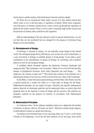 slowly freeze, and the surface of the Earth doesn’t become cold too rapidly.
     (5) Water has an anomalously high surface tension: It is this surface tension that
allows water to rise in the thin tubes, or capillaries, of plants. When water evaporates
out of the pores, or stomata, of plant leaves, water is drawn up through the capillaries of
plants by the surface tension. Were it not for water’s unusually high surface tension and
the presence of stomata, there could be no tall vegetation.

    With an understanding of the laws that give water its special characteristics, we can
see that they are not accidental but are arranged for the purpose of allowing living
beings to exist and multiply.

C. Reinstatement of Design
    If teleology is restored in science, we can naturally accept design in the natural
world. The intelligent design theory (ID theory), now on the rise in the United States, is
a new movement in biology to establish design in living beings. It can make a great
contribution to the reinstatement of design in biology. In cosmology and in particle
physics as well we can recognize design.
    A confident atheist Susskind explains the distinction between Landscape and
megaverse that “The Landscape is not a real place. Think of it as a list of all the possible
designs of hypothetical universes. Each valley represents one such design. . . . The
megaverse, by contrast, is quite real.”48 This means that, contrary to his intention, he is
admitting the design of our universe, which was born from one valley of the Landscape.
     In the Bible, it states that God created all things with the Word. The Word is not like
a speech uttered by a mouth, but rather it is a blue print, or design for all things.
Mathematical principles are one aspect of Logos. Therefore, the specific mathematical
pattern observed in elementary particles can be understood when we realize that God
prepared them as the material to create all things and the universe. The particles are
designed, centered on the purpose of creation, in accordance with mathematical
principles.

D. Mathematical Principles
    As Lederman states, “If the religious metaphors help you to appreciate the modern
revolutions in physics, then by all means use them.” Physicists should accept religious
or philosophical wisdom as a guide and reference.
    According to the Oriental theory of yin and yang, there was T’aichi , or the Great
Ultimate in the beginning. T’aichi has the dual character of yin and yang, from which
                                            24
 