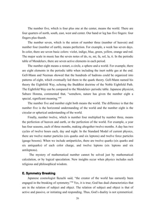 The number five, which is four plus one at the center, means the world. There are
four quarters of north, south, east, west and center. Our hand or leg has five fingers: four
fingers plus thumb.
     The number seven, which is the union of number three (number of heaven) and
number four (number of earth), means perfection. For example, a week has seven days.
In color, there are seven basic colors: violet, indigo, blue, green, yellow, orange and red.
The major scale in music has the seven notes of do, re, mi, fa, sol, la, ti. In the periodic
table of Mendeleev, there are seven active elements in each period.
     The number eight means a restart, a circle, a sphere and a world. For example, there
are eight elements in the periodic table when including the inert noble gas at the end.
Gell-Mann and Neeman showed that the hundreds of hadrons could be organized into
patterns of eight, which eventually led them to the quark theory. Gell-Mann named his
theory the Eightfold Way, echoing the Buddhist doctrine of the Noble Eightfold Path.
The Eightfold Way can be compared to the Mendeleev periodic table. Japanese physicist,
Saburo Honma, commented that, “somehow, nature has given the number eight a
special, significant meaning.”49
     The number five and number eight both means the world. The difference is that the
number five is the horizontal understanding of the world and the number eight is the
circular or spherical understanding of the world.
     Finally, number twelve, which is number four multiplied by number three, means
the perfection of heaven and earth, or the perfection of the world. For example, a year
has four seasons, each of three months, making altogether twelve months. A day has two
cycles of twelve hours each, day and night. In the Standard Model of current physics,
there are twelve matter particles (six quarks and six leptons) and twelve force particles
(gauge bosons). When we include antiparticles, there are twelve quarks (six quarks and
six antiquarks) of each color charge, and twelve leptons (six leptons and six
antileptons).
      The mystery of mathematical number cannot be solved just by mathematical
calculation, or by logical speculation. New insights occur when physics includes such
religious and philosophical wisdom.

E. Symmetry Breaking
     Japanese cosmologist Ikeuchi said, “the creator of the world has earnestly been
engaged in the breaking of symmetry.”50 Yes, it is true; God has dual characteristics that
are in the relation of subject and object. The relation of subject and object is that of
active and passive, or initiating and responding. Thus, God’s duality is not symmetrical.
                                            26
 