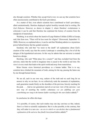 also through scientists. Whether they accept God or not, we can say that scientists have
often unconsciously contributed to the God’s providence.
     As a matter of fact, even atheist scientists have contributed to God’s providence,
albeit unintentionally. Dawkins displayed explicit hostility towards God in writing The
God Delusion. However, as shown in chapter 2, where Dawkins’ evolutionism is
criticized, it can be said that Dawkins has explained the history of creation from the
standpoint of materialism.
     Weinberg, in an article about the launch of Large Hadron Collider (LHD) in Europe,
said, that from now, “There will be less room for religion” (Newsweek, September 15,
2008). However, as explained above, it can be said that Weinberg admits to a mysterious
power behind history that has guided scientists.
     Susskind, who said that “we resist to the death” all explanations about God’s
creation of the world, says that the cosmic Landscape is something like a list of all the
designs of the hypothetical universes. In this way he admits that our universe is created
based on a design.
     Hawking, who said “What place for a creator?” and thus excluded God from the
universe, states that the world in imaginary time is causal to the world in real time. His
view is in on a track that leads to the spirit world and away from materialism.
     Brian Greene views historical providence as a human ladder. That is to say,
scientists have climbed the mountain of truth, aiming for the top, passing the baton one
by one through human history.


    We are all, each in our own way, seekers of the truth and we each long for an
    answer to why we are here. As we collectively scale the mountain of explanation,
    each generation stands firmly on the shoulders of the previous, bravely reaching for
    the peak. . . . And as our generation marvels at our new view of the universe—our
    new way of asserting the world’s coherence—we are fulfilling our part,
    contributing our rung to the human ladder reaching for the stars (italics added).58

    In conclusion, he offers this hope:

      It is possible, of course, that such studies may one day convince us that, indeed,
     there is a limit to scientific explanation. But it is also possible, to the contrary, that
     they will usher in a new era—an era in which we can declare that a fundamental
     explanation of the universe has finally been found (italics added).59


                                             29
 