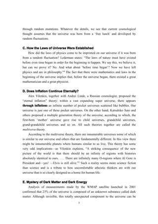 through random mutations. Whatever the details, we see that current cosmological
thought assumes that the universe was born from a ‘free lunch’ and developed by
random fluctuations.

C. How the Laws of Universe Were Established
    How did the laws of physics come to be imprinted on our universe if it was born
from a random fluctuation? Lederman states: “The laws of nature must have existed
before even time began in order for the beginning to happen. We say this, we believe it,
but can we prove it? No. And what about ‘before time began’? Now we have left
physics and are in philosophy.”4 The fact that there were mathematics and laws in the
beginning of the universe implies that, before the universe began, there existed a great
mathematician and a great physicist.

D. Does Inflation Continue Eternally?
     Alex Vilenkin, together with Andrei Linde, a Russian cosmologist, proposed the
“eternal inflation” theory: within a vast expanding super universe, there appears
through inflations an infinite number of pocket universes scattered like bubbles. Our
universe is just one of these pocket universes. On the other hand, Katsuhiko Sato and
others proposed a multiple generation theory of the universe, according to which, the
first-born ‘mother’ universe gave rise to child universes, grandchild universes,
grand-grandchild universes and so on. All such theories together are called the
multiverse theory.
     According to the multiverse theory, there are innumerable universes some of which
is similar to our universe and others that are fundamentally different. In this view there
might be innumerable planets where humans similar to us live. This theory has some
very odd implications—as Vilenkin explains, “A striking consequence of the new
picture of the world is that there should be an infinity of regions with histories
absolutely identical to ours. . . . There are infinitely many O-regions where Al Gore is
President and—yes! —Elvis is still alive.”5 Such a reality seems more science fiction
than science and is a tribute to how uncomfortable atheistic thinkers are with our
universe that is so clearly designed as a home for human life.

E. Mystery of Dark Matter and Dark Energy
    Analysis of measurements made by the WMAP satellite launched in 2001
confirmed that 23% of the universe is composed of an unknown substance called dark
matter. Although invisible, this totally unexpected component to the universe can be
                                            3
 