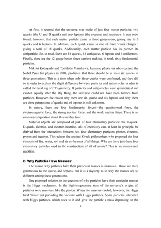 At first, it seemed that the universe was made of just four matter particles: two
quarks (the U and D quark) and two leptons (the electron and neutrino). It was soon
found, however, that each matter particle came in three generations, giving rise to 6
quarks and 6 leptons. In addition, each quark came in one of three ‘color charges’,
giving a total of 18 quarks. Additionally, each matter particle has its partner, its
antiparticle. So, in total, there are 18 quarks, 18 antiquarks, 6 leptons and 6 antileptons.
Finally, there are the 12 gauge boson force carriers making, in total, sixty fundamental
particles.
     Makoto Kobayashi and Toshihide Masukawa, Japanese physicists who received the
Nobel Prize for physics in 2008, predicted that there should be at least six quarks in
three generations. This at a time when only three quarks were confirmed, and they did
so in order to explain the slight difference between particles and antiparticles in what is
called the breaking of CP symmetry. If particles and antiparticles were symmetrical and
existed equally after the Big Bang, the universe could not have been formed from
particles. However, the reason why there are six quarks and six leptons and why there
are three generations of quarks and of leptons is still unknown.
     In nature, there are four fundamental forces—the gravitational force, the
electromagnetic force, the strong nuclear force, and the weak nuclear force. There is an
unanswered question about this number four.
     Material objects are composed of just of four elementary particles: the U-quark,
D-quark, electron, and electron-neutrino. All of chemistry can, at least in principle, be
derived from the interactions between just four elementary particles: photon, electron,
proton and neutron. This echoes the ancient Greek philosophers who proposed the four
elements of fire, water, soil and air as the root of all things. Why are there just these four
elementary particles used in the construction of all of nature? This is an unanswered
question.

B. Why Particles Have Masses?
     The reason why particles have their particular masses is unknown. There are three
generations to the quarks and leptons, but it is a mystery as to why the masses are so
different among these generations.
     One proposed solution to the question of why particles have their particular masses
is the Higgs mechanism. In the high-temperature state of the universe’s origin, all
particles were massless, like the photon. When the universe cooled, however, the Higgs
field ‘froze’ out pervading the vacuum with Higgs particles. Some particles interacted
with Higgs particles, which stick to it and give the particle a mass depending on the
                                              5
 