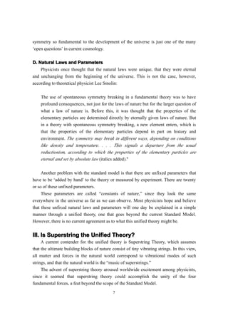 symmetry so fundamental to the development of the universe is just one of the many
‘open questions’ in current cosmology.

D. Natural Laws and Parameters
    Physicists once thought that the natural laws were unique, that they were eternal
and unchanging from the beginning of the universe. This is not the case, however,
according to theoretical physicist Lee Smolin:


    The use of spontaneous symmetry breaking in a fundamental theory was to have
    profound consequences, not just for the laws of nature but for the larger question of
    what a law of nature is. Before this, it was thought that the properties of the
    elementary particles are determined directly by eternally given laws of nature. But
    in a theory with spontaneous symmetry breaking, a new element enters, which is
    that the properties of the elementary particles depend in part on history and
    environment. The symmetry may break in different ways, depending on conditions
    like density and temperature. . . . This signals a departure from the usual
    reductionism, according to which the properties of the elementary particles are
    eternal and set by absolute law (italics added).9

     Another problem with the standard model is that there are unfixed parameters that
have to be ‘added by hand’ to the theory or measured by experiment. There are twenty
or so of these unfixed parameters.
     These parameters are called “constants of nature,” since they look the same
everywhere in the universe as far as we can observe. Most physicists hope and believe
that these unfixed natural laws and parameters will one day be explained in a simple
manner through a unified theory, one that goes beyond the current Standard Model.
However, there is no current agreement as to what this unified theory might be.


III. Is Superstring the Unified Theory?
     A current contender for the unified theory is Superstring Theory, which assumes
that the ultimate building blocks of nature consist of tiny vibrating strings. In this view,
all matter and forces in the natural world correspond to vibrational modes of such
strings, and that the natural world is the “music of superstrings.”
     The advent of superstring theory aroused worldwide excitement among physicists,
since it seemed that superstring theory could accomplish the unity of the four
fundamental forces, a feat beyond the scope of the Standard Model.
                                             7
 