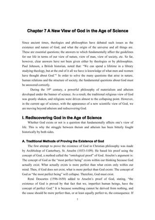 Chapter 7 A New View of God in the Age of Science

Since ancient times, theologies and philosophies have debated such issues as the
existence and nature of God, and what the origin of the universe and all things are.
These are essential questions; the answers to which fundamentally affect the guidelines
for our life in terms of our view of nature, view of man, view of society, etc. So far,
however, clear answers have not been given either by theologies or by philosophies.
Paul Johnson, a British historian, noted that: “We can spend a lifetime in a library
studying theology, but at the end of it all we have is knowledge of what men and women
have thought about God.”1 In order to solve the many questions that arise in nature,
human relations and the structure of society, the fundamental questions about God must
be answered correctly.
       During the 19th century, a powerful philosophy of materialism and atheism
developed under the banner of science. As a result, the traditional religious view of God
was greatly shaken, and religions were driven almost to the collapsing point. However,
in the current age of science, with the appearance of a new scientific view of God, we
are moving beyond atheism and rediscovering God.


I. Rediscovering God in the Age of Science
     Whether God exists or not is a question that fundamentally affects one’s view of
life. This is why the struggle between theism and atheism has been bitterly fought
historically by both sides.

A. Traditional Methods of Proving the Existence of God
     The first attempt to prove the existence of God in Christian philosophy was made
by Archbishop of Canterbury, St. Anselm (1033-1109). He based his proof using the
concept of God, a method called the “ontological proof” of God. Anselm’s argument is:
The concept of God as the “most perfect being” exists within our thinking because God
actually exist. What actually exists is more perfect than what exists only within our
mind. Then, if God does not exist, what is more perfect than God exists: The concept of
God as “the most perfect being” will collapse. Therefore, God must exist.
     René Descartes (1596-1650) added to Anselm’s proof of God, stating, “the
existence of God is proved by that fact that we, imperfect human beings, have the
concept of perfect God.” It is because something cannot be derived from nothing, and
the cause should be more perfect than, or at least equally perfect to, the consequence. If
                                            1
 