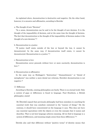 As explained above, deconstruction is destructive and negative. On the other hand,
however, it is excusive and affirmative, according to Derrida:


a. The thought of new “Decision”
  “In a sense, deconstruction can be said to be the thought of new decision. It is the
thought of the impossibility of decision, and at the same time the thought of decision.
The fact that deconstruction is the thought of the impossibility of decision makes it the
thought of a new decision.”15


b. Deconstruction is a justice
  “If justice itself exists outside of the law or beyond the law, it cannot be
deconstructed. In the same way, if deconstruction itself exists, it cannot be
deconstructed. Deconstruction is a justice.”16


c. Deconstruction is love
  Deconstruction never proceeds without love; or more succinctly, deconstruction is
love.17


d. Deconstruction is affirmative
  In the same way as Heidegger‟s “destruction,” “dismantlement,” or “denial of
metaphysics” was neither a mere denial nor criticism, Derrida‟s deconstruction is not
negative.18


③ Difference
  According to Derrida, existing philosophies are faulty. There is no eternal truth. Only
a system of gaps or differences is found in language. Paul Strathern, a British
philosopher, stated:


   He [Derrida] argued that previously philosophy had been mistaken in searching for
   essential truth that was somehow contained in the “essence of things.” On the
   contrary, it should have concentrated on the language it uses. This does not have
   any essential equivalence with the objects or even the concepts that it names and
   describes. That is not how language achieves meaning. All we find in language is a
   system of differences, and meaning simply arises from these differences.”19


  Derrida also said that difference without “positive terms” of identity means that
 