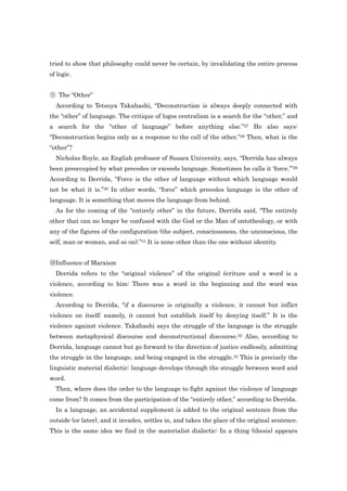 tried to show that philosophy could never be certain, by invalidating the entire process
of logic.


⑨ The “Other”
  According to Tetsuya Takahashi, “Deconstruction is always deeply connected with
the “other” of language. The critique of logos centralism is a search for the “other,” and
a search for the “other of language” before anything else.”27 He also says:
“Deconstruction begins only as a response to the call of the other.”28 Then, what is the
“other”?
  Nicholas Royle, an English professor of Sussex University, says, “Derrida has always
been preoccupied by what precedes or exceeds language. Sometimes he calls it „force.‟”29
According to Derrida, “Force is the other of language without which language would
not be what it is.”30 In other words, “force” which precedes language is the other of
language. It is something that moves the language from behind.
  As for the coming of the “entirely other” in the future, Derrida said, “The entirely
other that can no longer be confused with the God or the Man of ontotheology, or with
any of the figures of the configuration (the subject, consciousness, the unconscious, the
self, man or woman, and so on).”31 It is none other than the one without identity.


⑩Influence of Marxism
  Derrida refers to the “original violence” of the original écriture and a word is a
violence, according to him: There was a word in the beginning and the word was
violence.
  According to Derrida, “if a discourse is originally a violence, it cannot but inflict
violence on itself; namely, it cannot but establish itself by denying itself.” It is the
violence against violence. Takahashi says the struggle of the language is the struggle
between metaphysical discourse and deconstructional discourse.32 Also, according to
Derrida, language cannot but go forward to the direction of justice endlessly, admitting
the struggle in the language, and being engaged in the struggle.33 This is precisely the
linguistic material dialectic: language develops through the struggle between word and
word.
  Then, where does the order to the language to fight against the violence of language
come from? It comes from the participation of the “entirely other,” according to Derrida.
  In a language, an accidental supplement is added to the original sentence from the
outside (or later), and it invades, settles in, and takes the place of the original sentence.
This is the same idea we find in the materialist dialectic: In a thing (thesis) appears
 