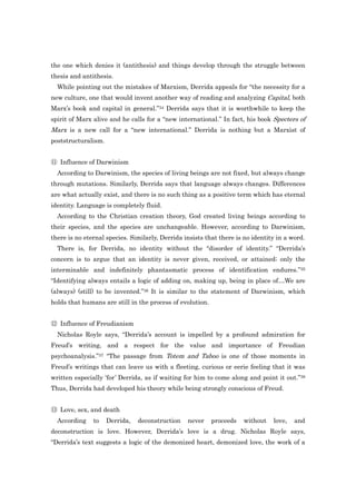 the one which denies it (antithesis) and things develop through the struggle between
thesis and antithesis.
  While pointing out the mistakes of Marxism, Derrida appeals for “the necessity for a
new culture, one that would invent another way of reading and analyzing Capital, both
Marx‟s book and capital in general.”34 Derrida says that it is worthwhile to keep the
spirit of Marx alive and he calls for a “new international.” In fact, his book Specters of
Marx is a new call for a “new international.” Derrida is nothing but a Marxist of
poststructuralism.


⑪ Influence of Darwinism
  According to Darwinism, the species of living beings are not fixed, but always change
through mutations. Similarly, Derrida says that language always changes. Differences
are what actually exist, and there is no such thing as a positive term which has eternal
identity. Language is completely fluid.
  According to the Christian creation theory, God created living beings according to
their species, and the species are unchangeable. However, according to Darwinism,
there is no eternal species. Similarly, Derrida insists that there is no identity in a word.
  There is, for Derrida, no identity without the “disorder of identity.” “Derrida‟s
concern is to argue that an identity is never given, received, or attained; only the
interminable and indefinitely phantasmatic process of identification endures.”35
“Identifying always entails a logic of adding on, making up, being in place of…We are
(always) (still) to be invented.”36 It is similar to the statement of Darwinism, which
holds that humans are still in the process of evolution.


⑫ Influence of Freudianism
  Nicholas Royle says, “Derrida‟s account is impelled by a profound admiration for
Freud‟s writing, and a respect for the value and importance of Freudian
psychoanalysis.”37 “The passage from Totem and Taboo is one of those moments in
Freud‟s writings that can leave us with a fleeting, curious or eerie feeling that it was
written especially „for‟ Derrida, as if waiting for him to come along and point it out.”38
Thus, Derrida had developed his theory while being strongly conscious of Freud.


⑬ Love, sex, and death
  According    to    Derrida,   deconstruction   never     proceeds   without   love,   and
deconstruction is love. However, Derrida‟s love is a drug. Nicholas Royle says,
“Derrida‟s text suggests a logic of the demonized heart, demonized love, the work of a
 