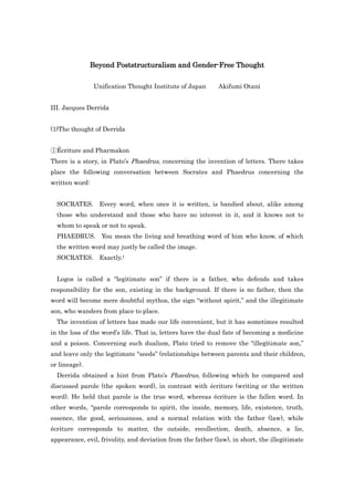 Beyond Poststructuralism and Gender-Free Thought

                Unification Thought Institute of Japan       Akifumi Otani


III. Jacques Derrida


(1)The thought of Derrida


①Écriture and Pharmakon
There is a story, in Plato‟s Phaedrus, concerning the invention of letters. There takes
place the following conversation between Socrates and Phaedrus concerning the
written word:


  SOCRATES. Every word, when once it is written, is bandied about, alike among
  those who understand and those who have no interest in it, and it knows not to
  whom to speak or not to speak.
  PHAEDRUS. You mean the living and breathing word of him who know, of which
  the written word may justly be called the image.
  SOCRATES. Exactly.1


  Logos is called a “legitimate son” if there is a father, who defends and takes
responsibility for the son, existing in the background. If there is no father, then the
word will become mere doubtful mythos, the sign “without spirit,” and the illegitimate
son, who wanders from place to place.
  The invention of letters has made our life convenient, but it has sometimes resulted
in the loss of the word‟s life. That is, letters have the dual fate of becoming a medicine
and a poison. Concerning such dualism, Plato tried to remove the “illegitimate son,”
and leave only the legitimate “seeds” (relationships between parents and their children,
or lineage).
  Derrida obtained a hint from Plato‟s Phaedrus, following which he compared and
discussed parole (the spoken word), in contrast with écriture (writing or the written
word). He held that parole is the true word, whereas écriture is the fallen word. In
other words, “parole corresponds to spirit, the inside, memory, life, existence, truth,
essence, the good, seriousness, and a normal relation with the father (law), while
écriture corresponds to matter, the outside, recollection, death, absence, a lie,
appearance, evil, frivolity, and deviation from the father (law), in short, the illegitimate
 