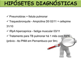  Pneumotórax + fistula pulmonar
 Traqueobronquite - Ampicilina D0 02/11 + cefepime
31/10
 IRpA hipercapnica - fadiga muscular 03/11
 Tratamento para TB pulmonar há 1 mês com RIPE
(prévio - tto PNM em Pernambuco por 9m)
HIPÓSETES DIAGNÓSTICAS
 