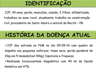 IDENTIFICAÇÃO
JJP, 39 anos, pardo, masculino, casado, 2 filhos, alfabetizado,
trabalhou na zona rural, atualmente trabalha na construtução
cívil, procedente de Santo Amaro e natural de Recife – PB.
HISTÓRIA DA DOENÇA ATUAL
JJP deu entrada no PSM no dia 09-09-14 com quadro de
dispnéia aos pequenos esforços, tosse seca, perda ponderal de
11kg em 5 meses(atual 40kg), hiporexia e fraqueza.
Realizado toracocentese diagnóstica com 40 ml de líquido
hemático em HTD.
 