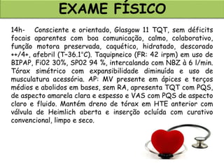 EXAME FÍSICO
14h- Consciente e orientado, Glasgow 11 TQT, sem déficits
focais aparentes com boa comunicação, calmo, colaborativo,
função motora preservada, caquético, hidratado, descorado
++/4+, afebril (T–36.1°C). Taquipneico (FR: 42 irpm) em uso de
BIPAP, Fi02 30%, SP02 94 %, intercalando com NBZ à 6 l/min.
Tórax simétrico com expansibilidade diminuída e uso de
musculatura acessória. AP: MV presente em ápices e terços
médios e abolidos em bases, sem RA, apresenta TQT com PQS,
de aspecto amarela clara e espesso e VAS com PQS de aspecto
claro e fluido. Mantém dreno de tórax em HTE anterior com
válvula de Heimlich aberta e inserção ocluída com curativo
convencional, limpo e seco.
 