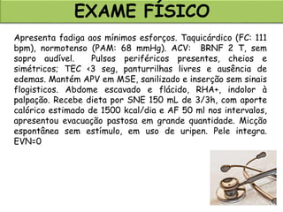 Apresenta fadiga aos mínimos esforços. Taquicárdico (FC: 111
bpm), normotenso (PAM: 68 mmHg). ACV: BRNF 2 T, sem
sopro audível. Pulsos periféricos presentes, cheios e
simétricos; TEC <3 seg, panturrilhas livres e ausência de
edemas. Mantém APV em MSE, sanilizado e inserção sem sinais
flogisticos. Abdome escavado e flácido, RHA+, indolor à
palpação. Recebe dieta por SNE 150 mL de 3/3h, com aporte
calórico estimado de 1500 kcal/dia e AF 50 ml nos intervalos,
apresentou evacuação pastosa em grande quantidade. Micção
espontânea sem estímulo, em uso de uripen. Pele integra.
EVN=0
EXAME FÍSICO
 