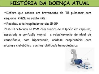 HISTÓRIA DA DOENÇA ATUAL
Refere que estava em tratamento de TB pulmonar com
esquema RHZE no sexto mês
Recebeu alta hospitalar no dia 15-09
08-10 retornou no PSM com quadro de dispnéia em repouso,
associado a confusão mental e rebaixamento do nível de
consciência, com hipercapnia, acidose respiratória com
alcalose metabólica com instabilidade hemodinâmica
 
