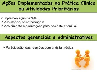 Ações Implementadas na Prática Clínica
ou Atividades Prioritárias
Aspectos gerenciais e administrativos
 Implementação da SAE
 Assistência de enfermagem
 Acolhimento e orientações para paciente e família.
Participação das reuniões com a visita médica
 