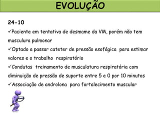 EVOLUÇÃO
24-10
Paciente em tentativa de desmame da VM, porém não tem
musculura pulmonar
Optado a passar cateter de pressão esofágica para estimar
valores e o trabalho respiratório
Condutas treinamento de musculatura respiratória com
diminuição de pressão de suporte entre 5 e 0 por 10 minutos
Associação de androlona para fortalecimento muscular
 