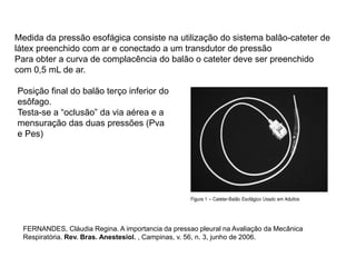 Medida da pressão esofágica consiste na utilização do sistema balão-cateter de
látex preenchido com ar e conectado a um transdutor de pressão
Para obter a curva de complacência do balão o cateter deve ser preenchido
com 0,5 mL de ar.
Posição final do balão terço inferior do
esôfago.
Testa-se a “oclusão” da via aérea e a
mensuração das duas pressões (Pva
e Pes)
FERNANDES, Cláudia Regina. A importancia da pressao pleural na Avaliação da Mecânica
Respiratória. Rev. Bras. Anestesiol. , Campinas, v. 56, n. 3, junho de 2006.
 