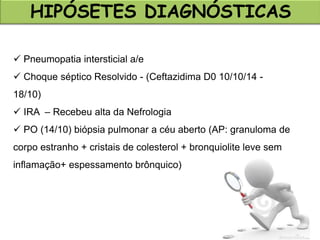 HIPÓSETES DIAGNÓSTICAS
 Pneumopatia intersticial a/e
 Choque séptico Resolvido - (Ceftazidima D0 10/10/14 -
18/10)
 IRA – Recebeu alta da Nefrologia
 PO (14/10) biópsia pulmonar a céu aberto (AP: granuloma de
corpo estranho + cristais de colesterol + bronquiolite leve sem
inflamação+ espessamento brônquico)
 
