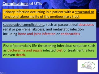 Complications of UTIs
suppurative complications, such as paraurethral abscesses,
renal or peri-renal abscess, and metastatic infection
including bone and joint infection or endocarditis.
urinary infection occurring in a patient with a structural or
functional abnormality of the genitourinary tract
Risk of potentially life-threatening infectious sequelae such
as bacteremia and sepsis infected cyst or treatment failure
or even death.
 