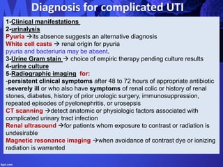 Diagnosis for complicated UTI
1-Clinical manifestations
2-urinalysis
Pyuria its absence suggests an alternative diagnosis
White cell casts  renal origin for pyuria
pyuria and bacteriuria may be absent.
3-Urine Gram stain  choice of empiric therapy pending culture results
4-urine culture
5-Radiographic imaging for:
-persistent clinical symptoms after 48 to 72 hours of appropriate antibiotic
-severely ill or who also have symptoms of renal colic or history of renal
stones, diabetes, history of prior urologic surgery, immunosuppression,
repeated episodes of pyelonephritis, or urosepsis
CT scanning detect anatomic or physiologic factors associated with
complicated urinary tract infection
Renal ultrasound for patients whom exposure to contrast or radiation is
undesirable
Magnetic resonance imaging when avoidance of contrast dye or ionizing
radiation is warranted
 