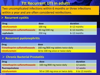 Ttt Recurrent UTI in adults
Two uncomplicated infections within 6 months or three infections
within a year and are often considered reinfections.
 Recurrent cystitis
Drug dose duration
nitrofurantoin 100 mg 6–12 months
trimethoprim-sulfamethoxazole 40 mg/200 mg 6–12 months
cephalexin 250 mg 6–12 months
 Recurrent pyelonephritis
Drug dose
Trimethoprim-sulfamethoxazole 160 mg/800 mg tablets twice daily
nitrofurantoin 50 to 100 mg once or twice daily
 Chronic Bacterial Prostatitis
Drug dose duration
trimethoprim-sulfamethoxazole 160 mg/800 mg twice daily 12 weeks
fluoroquinolone 12 weeks
nitrofurantoin 50 or 100 mg once or twice daily 6 to 12 months
 