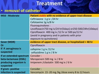 Treatment
• removal of catheter.
Mild - Moderate Patient stable with no evidence of upper tract disease
Ceftriaxone 1 g iv /24 hr
Cefotaxime 1g iv/8 hr
Fluoroquinolone :
Levofloxacin750 mg iv/24 hr(5days) or250-500/24hr(10days)
Ciprofloxacin 400 mg iv /12 hr or 500 po/12 hr
(avoid in pregnancy and in patients with prior
exposure to quinolones)
Sever (MDR)
Or
If P. aeruginosa is
suspected
evidence of upper tract disease, or hospitalized > 48 hr
Ciprofloxacin
cefepime 1 g iv /12 hr
ceftazidime 1 g iv / 8 hr
If an extended-spectrum
beta-lactamase (ESBL)
producing organism is
suspected
Consider :
Meropenem 500 mg iv / 8 hr
Imipenem /cilastatin 500 mg iv / 6 hr
If gram- positive
infection is suspected
Consider :
Vancomycin 15 -20 mg /kg /dose every 8 to 12 hours
 