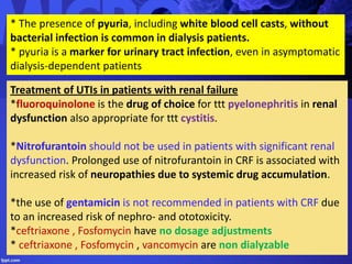 Treatment of UTIs in patients with renal failure
*fluoroquinolone is the drug of choice for ttt pyelonephritis in renal
dysfunction also appropriate for ttt cystitis.
*Nitrofurantoin should not be used in patients with significant renal
dysfunction. Prolonged use of nitrofurantoin in CRF is associated with
increased risk of neuropathies due to systemic drug accumulation.
*the use of gentamicin is not recommended in patients with CRF due
to an increased risk of nephro- and ototoxicity.
*ceftriaxone , Fosfomycin have no dosage adjustments
* ceftriaxone , Fosfomycin , vancomycin are non dialyzable
* The presence of pyuria, including white blood cell casts, without
bacterial infection is common in dialysis patients.
* pyuria is a marker for urinary tract infection, even in asymptomatic
dialysis-dependent patients
 