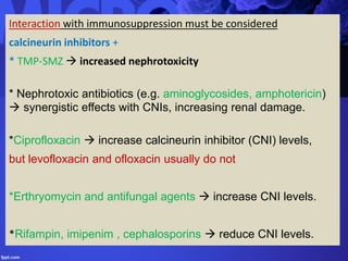 Interaction with immunosuppression must be considered
calcineurin inhibitors +
* TMP-SMZ  increased nephrotoxicity
* Nephrotoxic antibiotics (e.g. aminoglycosides, amphotericin)
 synergistic effects with CNIs, increasing renal damage.
*Ciprofloxacin  increase calcineurin inhibitor (CNI) levels,
but levofloxacin and ofloxacin usually do not
*Erthryomycin and antifungal agents  increase CNI levels.
*Rifampin, imipenim , cephalosporins  reduce CNI levels.
 