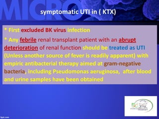 symptomatic UTI in ( KTX)
* First excluded BK virus infection
* Any febrile renal transplant patient with an abrupt
deterioration of renal function should be treated as UTI
(Unless another source of fever is readily apparent) with
empiric antibacterial therapy aimed at gram-negative
bacteria, including Pseudomonas aeruginosa, after blood
and urine samples have been obtained
 