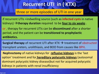 Recurrent UTI in ( KTX)
three or more episodes of UTI in one year
if recurrent UTIs +indwelling source (such as infected cysts in native
kidneys) therapy duration required to be four to six weeks .
or , therapy for recurrent UTIs can be discontinued after a shorter
period, and the patient can be transitioned to prophylactic
antibiotics.
Surgical therapy of recurrent UTI after KTX  treatment of obstructed
transplant ureters, urolithiasis, and BOO from causes like BPH.
Nephrectomy of native kidneys for refluxive kidneys is the ‘last
option’ treatment and for hereditary polycystic kidneys (autosomal
dominant polycystic kidney disease)but not for acquired polycystic
kidneys in patients with renal insufficiency
 