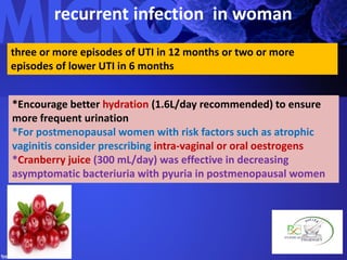 recurrent infection in woman
three or more episodes of UTI in 12 months or two or more
episodes of lower UTI in 6 months
*Encourage better hydration (1.6L/day recommended) to ensure
more frequent urination
*For postmenopausal women with risk factors such as atrophic
vaginitis consider prescribing intra-vaginal or oral oestrogens
*Cranberry juice (300 mL/day) was effective in decreasing
asymptomatic bacteriuria with pyuria in postmenopausal women
 