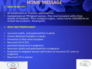 HOME MESSAGE
 WHO TO BE TTT?
• All symptomatic pt cystitis , pyelonephritis
• Asymptomatic pt Pregnant woman , Post renal transplant within three
months of transplant , Prior urological surgery , colony counts ≥100,000/mL on
at least two occasions , Neutropenia
 WHO TAKE PROPHYLAXIS?
• recurrent cystitis and pyelonephritis in adults
• Chronic Bacterial Prostatitis in adults
• Prevention in Post renal transplant .
• Recurrent UTI in KTX
• persistent bacteriuria in pregnancy
• Recurrent cystitis and pyelonephritis in pregnancy
• Prevention in pregnant woman with history of recurrent UTI prior to
pregnancy
• Recurrent UTI in woman
 