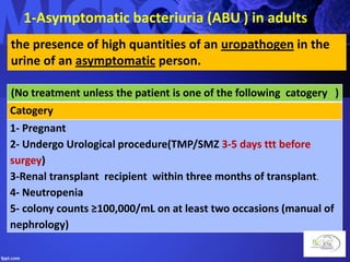 1-Asymptomatic bacteriuria (ABU ) in adults
the presence of high quantities of an uropathogen in the
urine of an asymptomatic person.
(No treatment unless the patient is one of the following catogery )
Catogery
1- Pregnant
2- Undergo Urological procedure(TMP/SMZ 3-5 days ttt before
surgey)
3-Renal transplant recipient within three months of transplant.
4- Neutropenia
5- colony counts ≥100,000/mL on at least two occasions (manual of
nephrology)
 