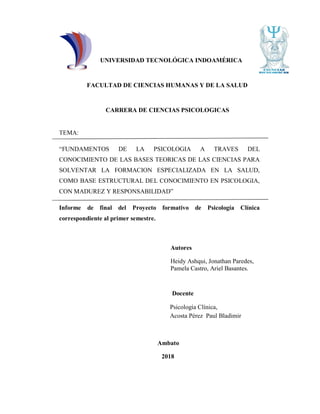 UNIVERSIDAD TECNOLÓGICA INDOAMÉRICA
FACULTAD DE CIENCIAS HUMANAS Y DE LA SALUD
CARRERA DE CIENCIAS PSICOLOGICAS
TEMA:
“FUNDAMENTOS DE LA PSICOLOGIA A TRAVES DEL
CONOCIMIENTO DE LAS BASES TEORICAS DE LAS CIENCIAS PARA
SOLVENTAR LA FORMACION ESPECIALIZADA EN LA SALUD,
COMO BASE ESTRUCTURAL DEL CONOCIMIENTO EN PSICOLOGIA,
CON MADUREZ Y RESPONSABILIDAD”
Informe de final del Proyecto formativo de Psicología Clínica
correspondiente al primer semestre.
Autores
Heidy Ashqui, Jonathan Paredes,
Pamela Castro, Ariel Basantes.
Docente
Psicología Clínica,
Acosta Pérez Paul Bladimir
Ambato
2018
 