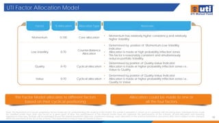 UTI Factor Allocation Model
10
Note: The illustrations of in-house proprietary factor model are for understanding the working of the model. The model is adaptive in nature as it is updated with incoming data. Individual stocks could
be classified under more than one factor at a given point of time. The performance of the internal model does not represent the performance of the scheme. Actual allocation and investing
experience may vary. Portfolio will be managed as per the stated investment objective, investment strategy, asset allocation in the scheme information document (SID) and is subject to the changes
within the provisions of the SID of the scheme. Past performance may or may not sustain in future.
The Factor Model allocates to different factors
based on their cyclical positioning
Allocation could be made to one or
all the four factors
Factor % Allocation Allocation Type Rationale
Momentum 0-100 Core allocation
• Momentum has relatively higher consistency and relatively
higher Volatility
Low Volatility 0-70
Counter-Balance
Allocation
• Determined by position of Momentum-Low Volatility
Indicator;
• Allocation is made at high probability inflection zones.
• This factor is reasonably consistent and simultaneously
reduces portfolio Volatility
Quality 0-70 Cyclical allocation
• Determined by position of Quality-Value Indicator;
• Allocation is made at higher probability inflection zones i.e.,
Value to Quality
Value 0-70 Cyclical allocation
• Determined by position of Quality-Value Indicator;
• Allocation is made at higher probability inflection zones i.e.,
Quality to Value
 