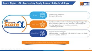 Score Alpha: UTI’s Proprietary Equity Research Methodology
24
Identifying good stocks while weeding out weaker ones
TEAM
PROCESS
STRATEGIES
• Team driven approach
• Discussion & Review
• Standardized Research methodology: Companies get OCF
& RoCE ratings based on their previous 5 years financials
• Identifying good stocks, avoiding poor stocks
• Consistency over time
• Support diverse strategies
• Style discipline – mandate & style drive the choice of stocks
across the OCF & RoCE tiers
POWERED BY
OCF – Operating Cash Flow , RoCE : Return on Capital Employed
 