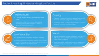 Factor Investing: Understanding key Factors
3
Momentum
• Captures ‘recent trends in movements of stock
prices’
• Underlying belief: Prices reflect all available
knowledge about the company & ability to
generate returns for investors
Low Volatility
• Captures stable companies with lower Volatility
• Underlying belief: Companies with low price-volatility
reflect the strength of their business fundamentals &
ability to generate economic value
• Captures companies based on quality filters like ROE,
Financial leverage, EPS growth variability, etc.
• Underlying belief: Quality companies have superior
potential to create economic value
Quality
Value
• Selects companies through value filters, such as P/E,
P/B, P/S, dividend yield, to determine the intrinsic
value of the companies
• Underlying belief: Mean reversion – companies that
are attractively valued create superior return for
investors
ROE – Return on Equity, EPS – Earnings Per Share, P/E – Price to Earnings Ratio, P/S – Price to Sales Ratio
 