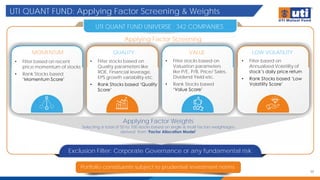 UTI QUANT FUND: Applying Factor Screening & Weights
30
Portfolio constituents subject to prudential investment norms
UTI QUANT FUND UNIVERSE : 342 COMPANIES
Exclusion Filter: Corporate Governance or any fundamental risk
Applying Factor Weights
Selecting a total of 50 to 100 stocks based on single & multi factors weightages
derived from ‘Factor Allocation Model’
Applying Factor Screening
MOMENTUM QUALITY VALUE LOW VOLATILITY
• Filter based on recent
price momentum of stocks
• Rank Stocks based
‘Momentum Score’
• Filter stocks based on
Quality parameters like
ROE, Financial leverage,
EPS growth variability etc.
• Rank Stocks based ‘Quality
Score’
• Filter stocks based on
Valuation parameters
like P/E, P/B, Price/ Sales,
Dividend Yield etc.
• Rank Stocks based
‘Value Score’
• Filter based on
Annualized Volatility of
stock’s daily price return
• Rank Stocks based ‘Low
Volatility Score’
 