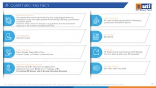 UTI Quant Fund: Key Facts
32
SIP – Systematic Investment Plan; SWP – Systematic Withdrawal Plan; STRIP - Systematic Transfer Investment Plan. For further details, refer to Scheme Information Document
Investment Objective
The scheme shall seek to generate long term capital appreciation by
investing in equity and equity related instruments by following a quantitative
investment theme.
However, there can be no assurance or guarantee that the investment
objective of the schemes would be achieved.
Type of Scheme
An open-ended equity scheme following a
quantitative investment theme
Fund Manager
Sharwan Goyal
Benchmark
BSE 200 TRI
Plans & Options
Plans: Regular Plan & Direct Plan
Options (under both Plans): Growth Option
Minimum Application Amount
Initial Purchase: ₹1,000 and in multiples of ₹1/-
Additional Purchase: ₹1,000 and in multiples of ₹1/-
For minimum SIP amount- refer to Scheme Information Document
Facilities Offered
SIP/ SWP/ STRIP/ Flexi STRIP
Exit Load
1% if redeemed/ switched-out within 90 days
from the date of allotment; Nil thereafter
 