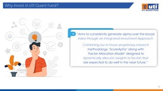 Why invest in UTI Quant Fund?
33
“Aims to consistently generate alpha over the broad
index through an Integrated Investment Approach.
Combining our in-house proprietary research
methodology ‘ScoreApha’ along with
‘Factor Allocation Model’ designed to
dynamically allocate weights to factors that
are expected to do well in the near future.”
 