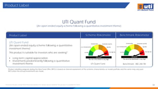 Product Label
UTI Quant Fund
(An open-ended equity scheme following a quantitative investment theme)
Product Label
Product labelling assigned during the New Fund Offer (NFO) is based on internal assessment of the scheme characteristics or model portfolio and the same may vary post
NFO when the actual investments are made.
Scheme Riskometer Benchmark Riskometer
UTI Quant Fund
(An open-ended equity scheme following a quantitative
investment theme)
This product is suitable for investors who are seeking*:
• Long term capital appreciation
• Investments predominantly following a quantitative
investment theme Benchmark : BSE 200 TRI
* Investors should consult their financial advisers if in doubt about whether the product is suitable for them. 34
UTI Quant Fund
 