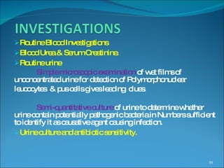 Routine Blood Investigations Blood Urea & Serum Creatinine. Routine urine Simple microscopic examination  of wet films of unconcentrated urine for detection of Polymorphonuclear  leucocytes  & pus cells gives leading  clues. Semi-quantitative culture  of urine to determine whether urine contain potentially pathogenic bacteria in Numbers sufficient to identify it as causative agent causing infection. Urine culture and antibiotic sensitivity. 