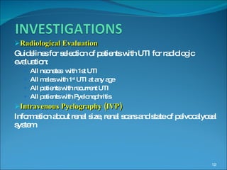 Radiological Evaluation Guidelines for selection of patients with UTI for radiologic evaluation: All neonates  with 1st UTI All males with 1 st  UTI at any age All patients with recurrent UTI All patients with Pyelonephritis Intravenous Pyelography (IVP) Information about renal size, renal scars and state of pelvocalyceal system 