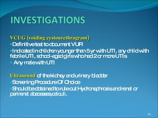 VCUG (voiding cystourethrogram)  Definitive test to document VUR Indicated in children younger than 5 yr with UTI, any child with  febrile UTI, school-aged girls who had 2 or more UTIs Any male with UTI Ultrasound  of the kidney and urinary bladder Screening Procedure Of Choice Should be obtained to rule out Hydronephrosis and renal or  perirenal abscesses,calculi. 