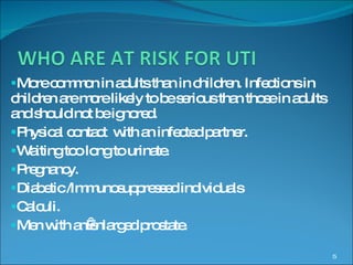 More common in adults than in children. Infections in children are more likely to be serious than those in adults and should not be ignored. Physical contact  with an infected partner. Waiting too long to urinate. Pregnancy. Diabetic /Immunosuppressed individuals Calculi. Men with an enlarged prostate. 