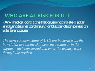 Any medical conditions that cause incomplete bladder emptying (spinal cord injury) or bladder decompensation after menopause.  The most common cause of UTIs are bacteria from the bowel that live on the skin near the rectum or in the vagina, which can spread and enter the urinary tract through the urethra   