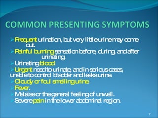 Frequent  urination, but very little urine may come  out. Painful burning  sensation   before, during, and after  urinating. Urinating  blood . Urgent  need to urinate, and in serious cases,  unable to control bladder and leaks urine. Cloudy or foul smelling urine . Fever . Malaise or the general feeling of unwell. Severe  pain  in the lower abdominal region. 