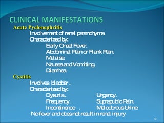 Acute Pyelonephritis Involvement of renal parenchyma. Characterized by: Early Onset Fever. Abdominal Pain or Flank Pain. Malaise. Nausea and Vomiting. Diarrhea. Cystitis Involves  bladder . Characterized by: Dysuria .  Urgency. Frequency.   Suprapubic Pain. Incontinence  .  Malodorous Urine.   No fever and does not result in renal injury 