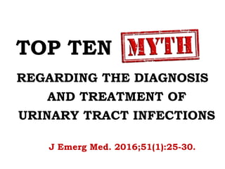 TOP TEN MYTHS
REGARDING THE DIAGNOSIS
AND TREATMENT OF
URINARY TRACT INFECTIONS
J Emerg Med. 2016;51(1):25-30.
 