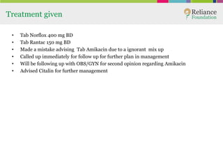 Treatment given
• Tab Norflox 400 mg BD
• Tab Rantac 150 mg BD
• Made a mistake advising Tab Amikacin due to a ignorant mix up
• Called up immediately for follow up for further plan in management
• Will be following up with OBS/GYN for second opinion regarding Amikacin
• Advised Citalin for further management
 