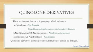 QUINOLONE DERIVATIVES
• These are isosteric heterocyclic groupings which includes –
a.Quinolones –Norfloxacin
Ciprofloxacin,Sparfloxacin,Lomefloxacin,O-floxacin
b.Naphthyridines(1,8-Napthyridines) – Nalidixic acid,Enoxacin
c.Cinnolines(1,2-Napthyridines) – Cinnoxacin
Quinolone derivatives contain isosteric substitution of carbon by nitrogen.
Swathi Pharma Jnan
 